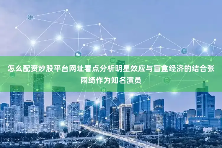 怎么配资炒股平台网址看点分析明星效应与盲盒经济的结合张雨绮作为知名演员