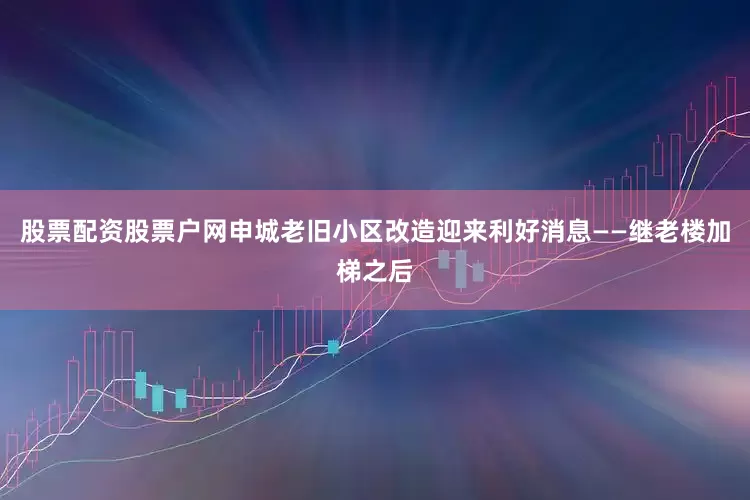 股票配资股票户网申城老旧小区改造迎来利好消息——继老楼加梯之后