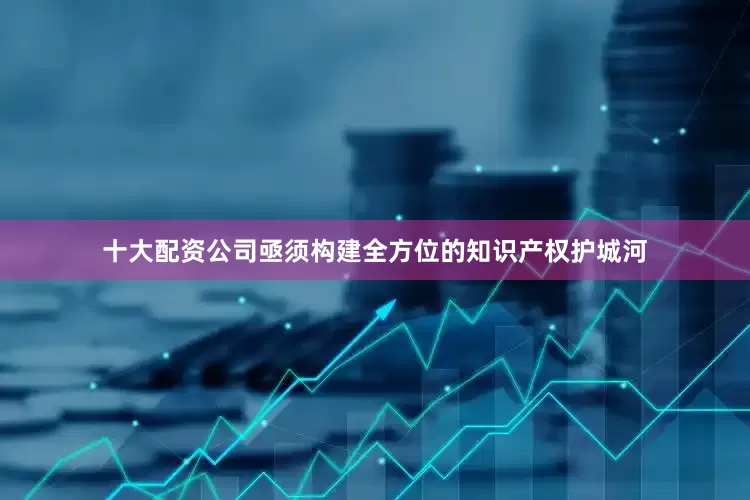 十大配资公司亟须构建全方位的知识产权护城河