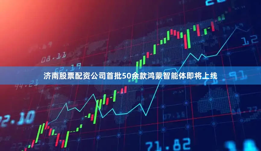 济南股票配资公司首批50余款鸿蒙智能体即将上线