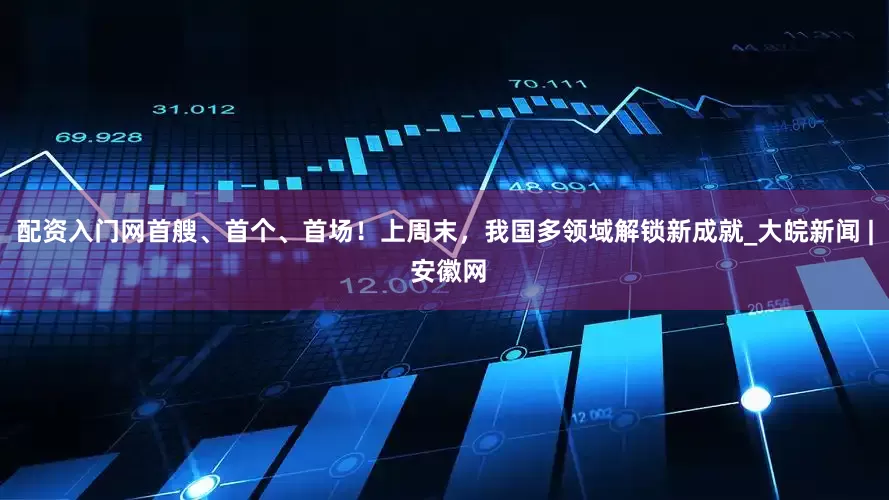 配资入门网首艘、首个、首场！上周末，我国多领域解锁新成就_大皖新闻 | 安徽网