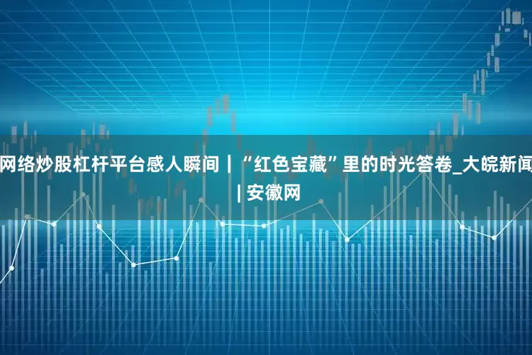 网络炒股杠杆平台感人瞬间｜“红色宝藏”里的时光答卷_大皖新闻 | 安徽网