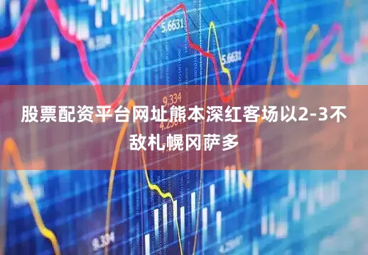 股票配资平台网址熊本深红客场以2-3不敌札幌冈萨多