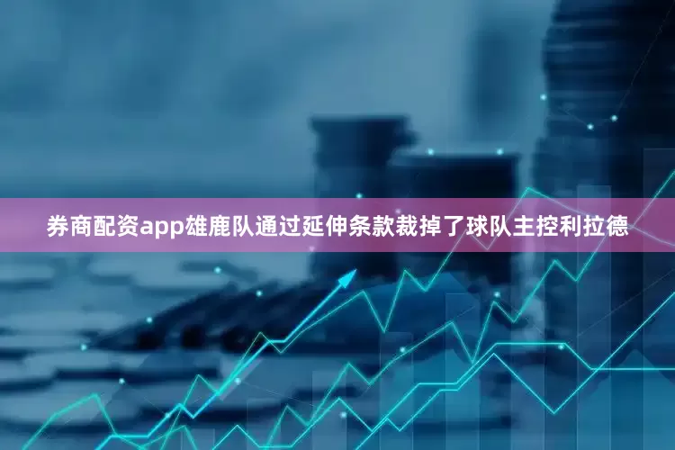 券商配资app雄鹿队通过延伸条款裁掉了球队主控利拉德