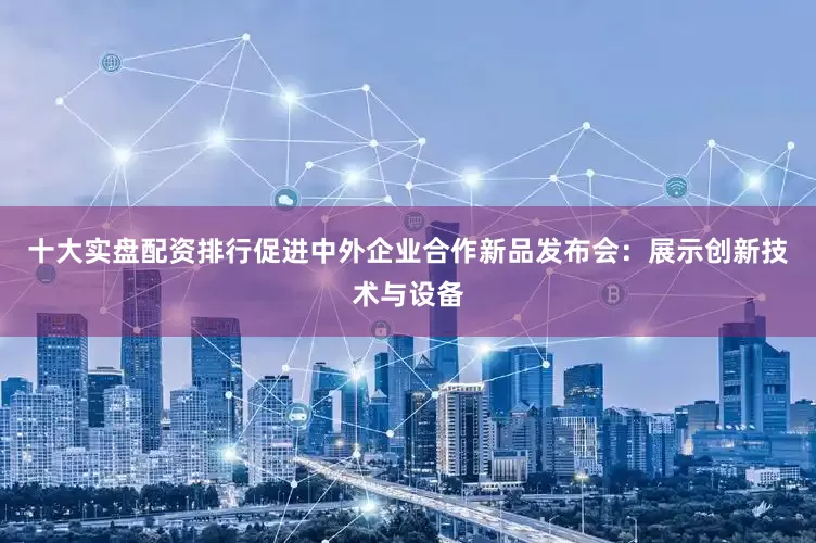 十大实盘配资排行促进中外企业合作新品发布会：展示创新技术与设备