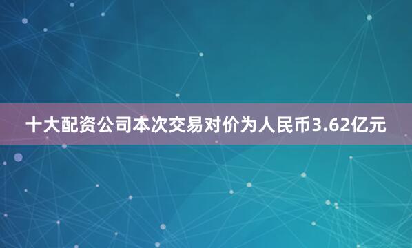 十大配资公司本次交易对价为人民币3.62亿元
