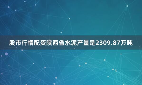 股市行情配资陕西省水泥产量是2309.87万吨