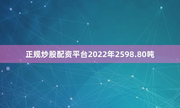 正规炒股配资平台2022年2598.80吨