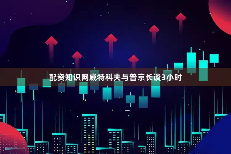 配资知识网威特科夫与普京长谈3小时
