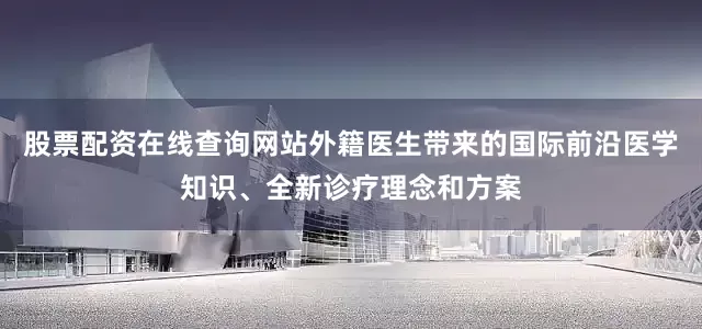 股票配资在线查询网站外籍医生带来的国际前沿医学知识、全新诊疗理念和方案