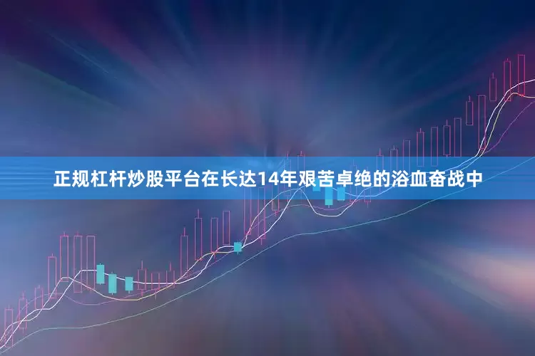 正规杠杆炒股平台在长达14年艰苦卓绝的浴血奋战中
