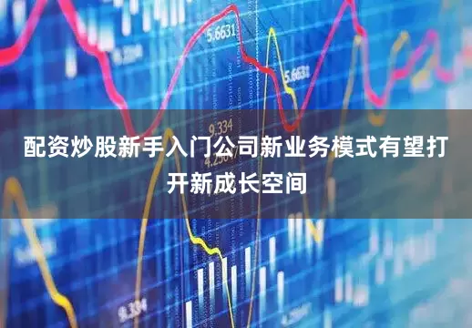 配资炒股新手入门公司新业务模式有望打开新成长空间