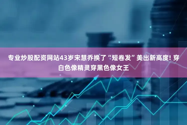 专业炒股配资网站43岁宋慧乔换了“短卷发”美出新高度! 穿白色像精灵穿黑色像女王