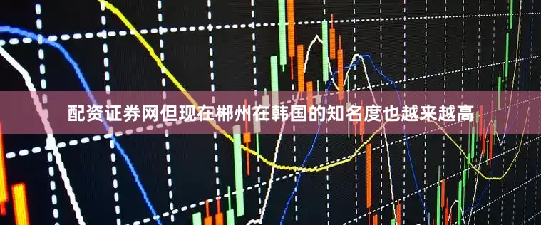 配资证券网但现在郴州在韩国的知名度也越来越高