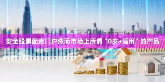 安全股票配资门户然而市场上所谓“0岁+适用”的产品