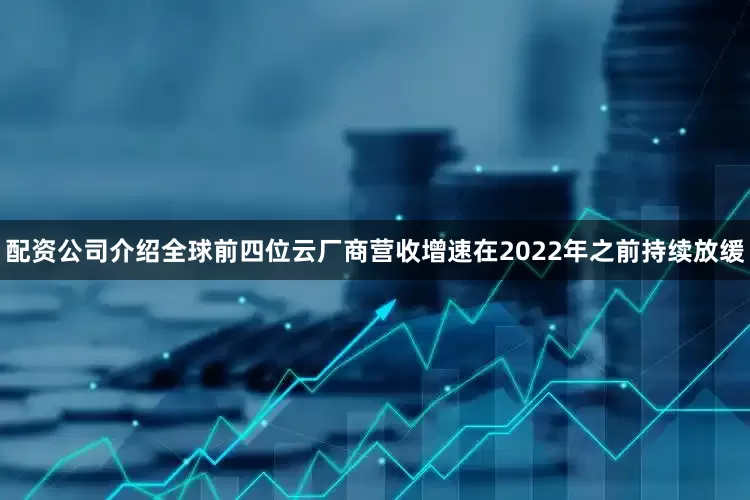 配资公司介绍全球前四位云厂商营收增速在2022年之前持续放缓
