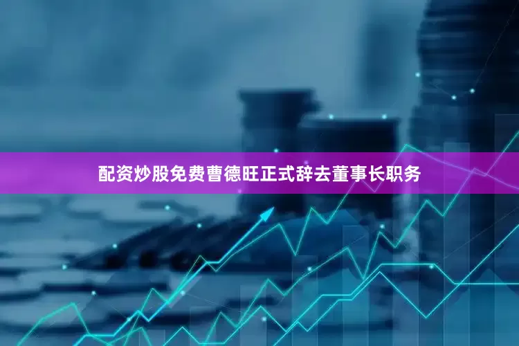 配资炒股免费曹德旺正式辞去董事长职务