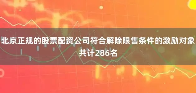 北京正规的股票配资公司符合解除限售条件的激励对象共计286名