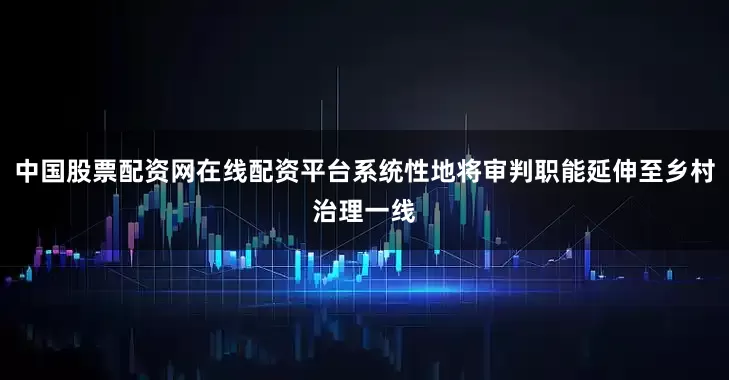 中国股票配资网在线配资平台系统性地将审判职能延伸至乡村治理一线