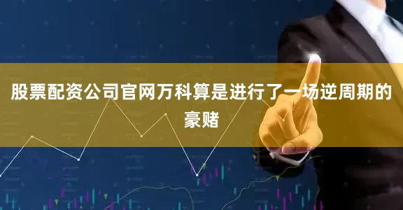 股票配资公司官网万科算是进行了一场逆周期的豪赌