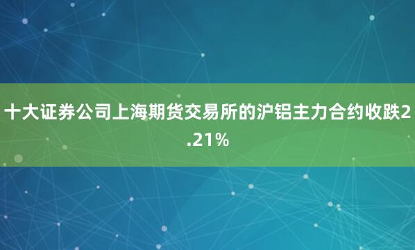 十大证券公司上海期货交易所的沪铝主力合约收跌2.21%