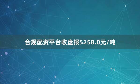合规配资平台收盘报5258.0元/吨