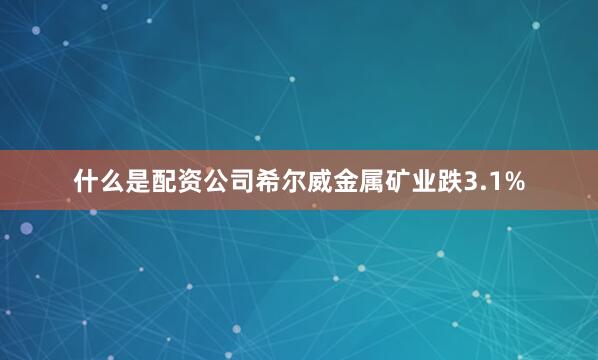 什么是配资公司希尔威金属矿业跌3.1%
