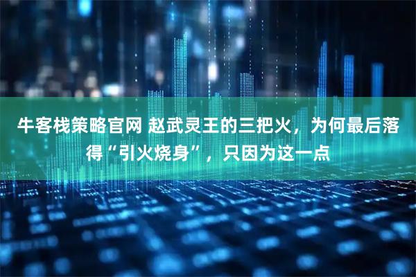 牛客栈策略官网 赵武灵王的三把火，为何最后落得“引火烧身”，只因为这一点