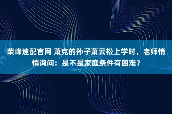 荣峰速配官网 萧克的孙子萧云松上学时，老师悄悄询问：是不是家庭条件有困难？