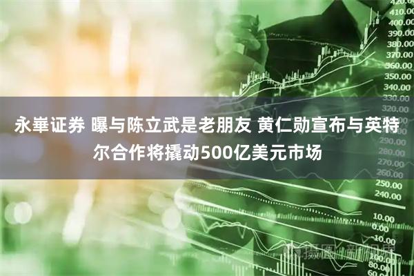 永崋证券 曝与陈立武是老朋友 黄仁勋宣布与英特尔合作将撬动500亿美元市场