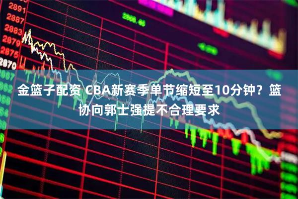 金篮子配资 CBA新赛季单节缩短至10分钟？篮协向郭士强提不合理要求