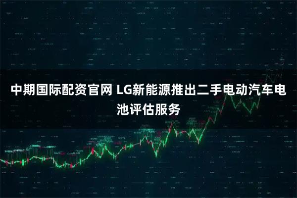 中期国际配资官网 LG新能源推出二手电动汽车电池评估服务
