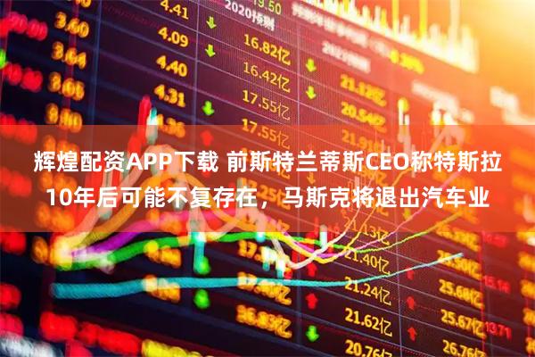辉煌配资APP下载 前斯特兰蒂斯CEO称特斯拉10年后可能不复存在，马斯克将退出汽车业
