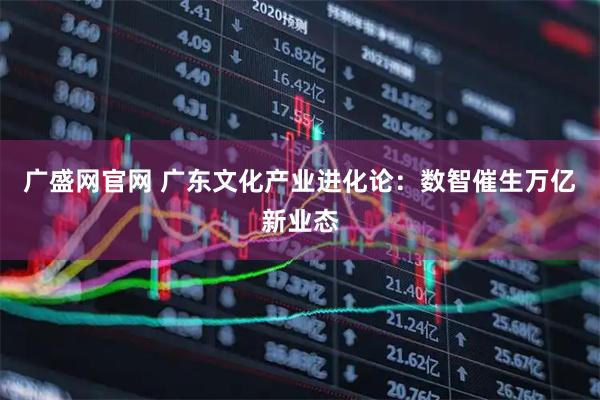 广盛网官网 广东文化产业进化论：数智催生万亿新业态