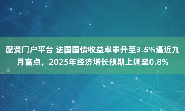 配资门户平台 法国国债收益率攀升至3.5%逼近九月高点，2025年经济增长预期上调至0.8%