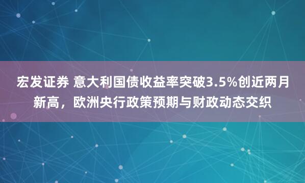 宏发证券 意大利国债收益率突破3.5%创近两月新高，欧洲央行政策预期与财政动态交织