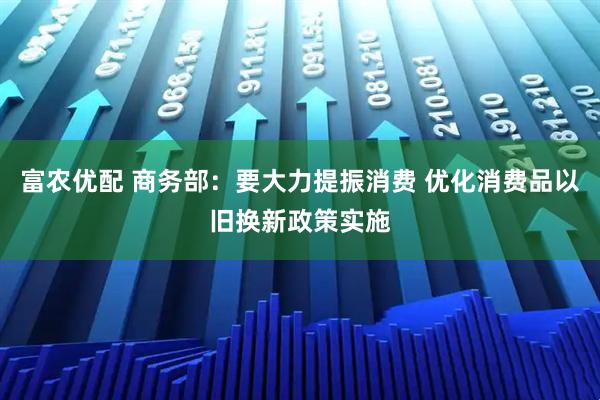 富农优配 商务部：要大力提振消费 优化消费品以旧换新政策实施