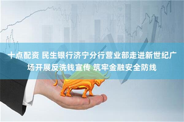 十点配资 民生银行济宁分行营业部走进新世纪广场开展反洗钱宣传 筑牢金融安全防线