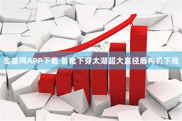 金盛网APP下载 首批下穿太湖超大直径盾构机下线