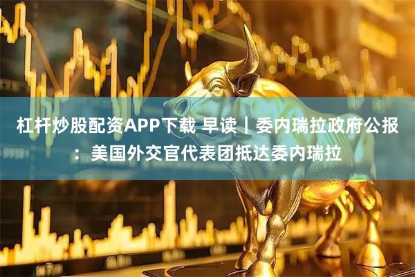 杠杆炒股配资APP下载 早读｜委内瑞拉政府公报：美国外交官代表团抵达委内瑞拉