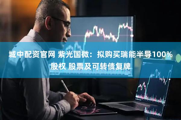 城中配资官网 紫光国微：拟购买瑞能半导100%股权 股票及可转债复牌