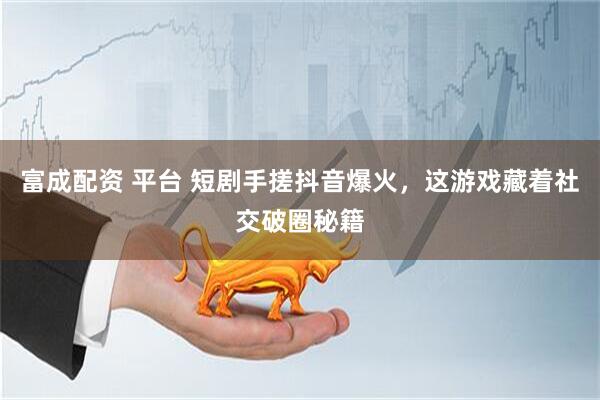 富成配资 平台 短剧手搓抖音爆火，这游戏藏着社交破圈秘籍
