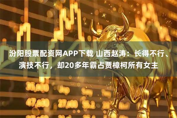 汾阳股票配资网APP下载 山西赵涛：长得不行、演技不行，却20多年霸占贾樟柯所有女主