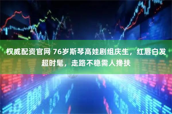 权威配资官网 76岁斯琴高娃剧组庆生，红唇白发超时髦，走路不稳需人搀扶