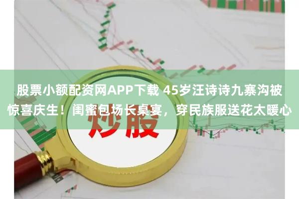 股票小额配资网APP下载 45岁汪诗诗九寨沟被惊喜庆生！闺蜜包场长桌宴，穿民族服送花太暖心