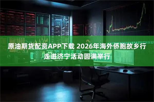 原油期货配资APP下载 2026年海外侨胞故乡行走进济宁活动圆满举行