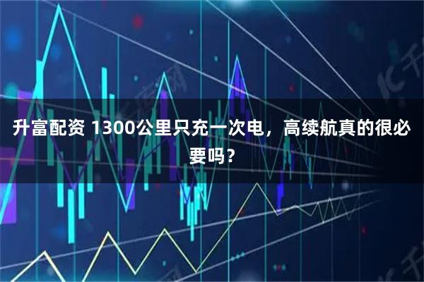 升富配资 1300公里只充一次电，高续航真的很必要吗？