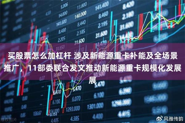 买股票怎么加杠杆 涉及新能源重卡补能及全场景推广，11部委联合发文推动新能源重卡规模化发展